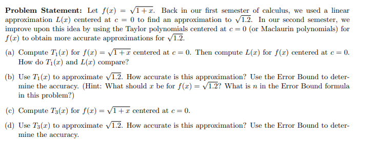 Problem Statement: Let f(x) = V1+x. Back in our first semester of calculus, we used a linear
approximation L(x) centered at c =
improve upon this idea by using the Taylor polynomials centered at e = 0 (or Maclaurin polynomials) for
0 to find an approximation to v1.2. In our second semester, we
f(x) to obtain more accurate approximations for 1.2.
(a) Compute T1(x) for f(x) = VT+x centered at e = 0. Then compute L(x) for f(x) centered at e = 0.
How do T1(r) and L(x) compare?
(b) Use T1(a) to approximate V1.2. How accurate is this approximation? Use the Error Bound to deter-
mine the accuracy. (Hint: What should æ be for f(x) = V1.2? What is n in the Error Bound formula
in this problem?)
(c) Compute T3(r) for f(x) = VT+x centered at e = 0.
(d) Use T3(x) to approximate v1.2. How accurate is this approximation? Use the Error Bound to deter-
mine the accuracy.
