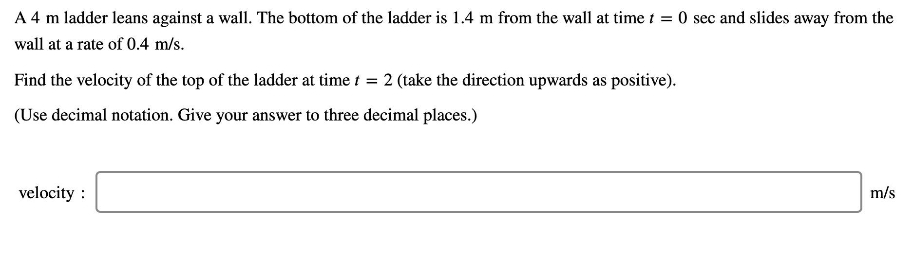 A 4 m ladder leans against a wall. The bottom of the ladder is 1.4 m from the wall at time t
O sec and slides away from the
wall at a rate of 0.4 m/s.
Find the velocity of the top of the ladder at time t
2 (take the direction upwards as positive).
