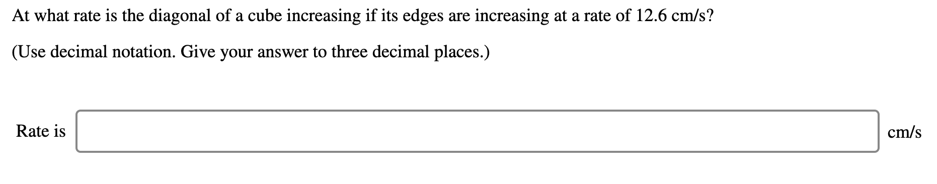 At what rate is the diagonal of a cube increasing if its edges are increasing at a rate of 12.6 cm/s?
(Use decimal notation. Give your answer to three decimal places.)
Rate is
cm/s
