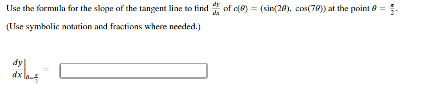 Use the formula for the slope of the tangent line to find
of c(0) = (sin(20), cos(70)) at the point 0 = 5.
(Use symbolic notation and fractions where needed.)
dy
dx
lo=5
