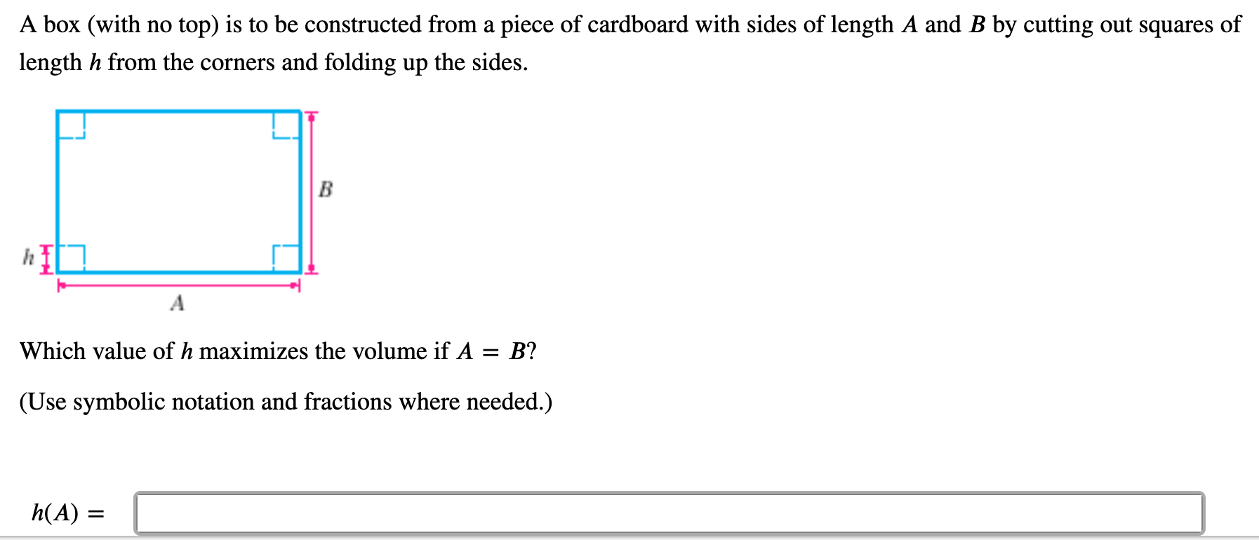 A box (with no top) is to be constructed from a piece of cardboard with sides of length A and B by cutting out squares of
length h from the corners and folding up the sides.
B
A
Which value of h maximizes the volume if A = B?
(Use symbolic notation and fractions where needed.)
h(A) :

