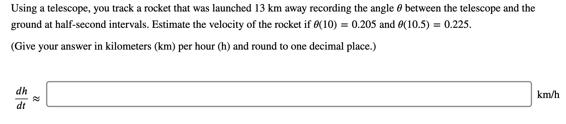 Using a telescope, you track a rocket that was launched 13 km away recording the angle 0 between the telescope and the
ground at half-second intervals. Estimate the velocity of the rocket if 0(10) = 0.205 and 0(10.5) = 0.225.
(Give your answer in kilometers (km) per hour (h) and round to one decimal place.)
dh
km/h
dt
