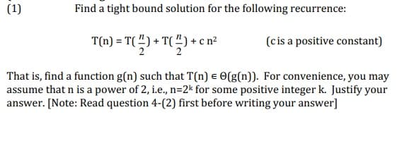 (1)
Find a tight bound solution for the following recurrence:
T(m) = T(4) + T(쓱) + cn2
(cis a positive constant)
That is, find a function g(n) such that T(n) e O(g(n)). For convenience, you may
assume that n is a power of 2, i.e., n=2k for some positive integer k. Justify your
answer. [Note: Read question 4-(2) first before writing your answer]
