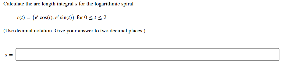 Calculate the arc length integral s for the logarithmic spiral
c(t) = (e' cos(t), e' sin(t)) for 0 < t < 2
(Use decimal notation. Give your answer to two decimal places.)
