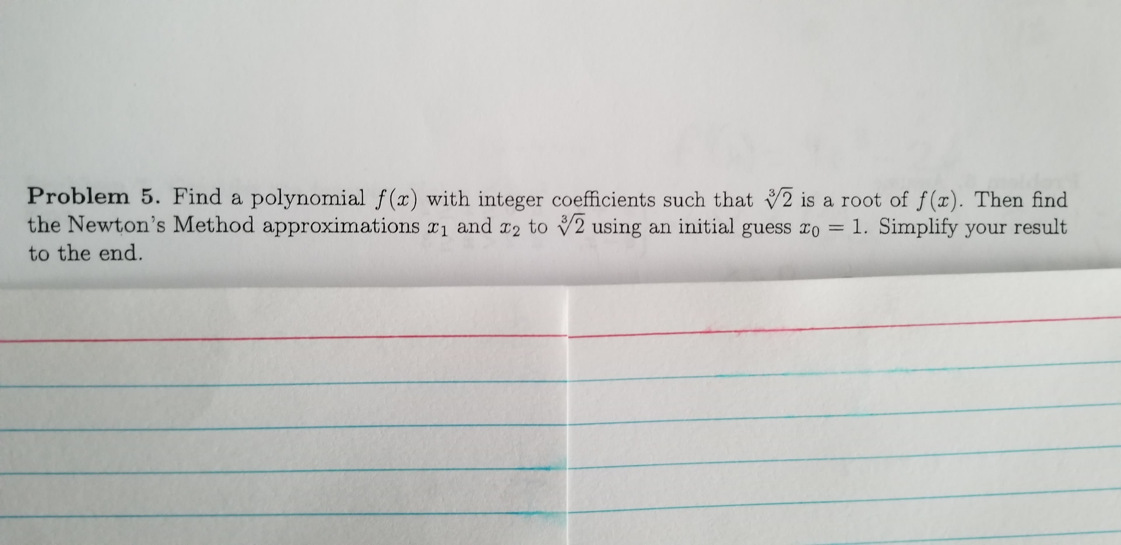 Problem 5. Find a polynomial f(x) with integer coefficients such that 2 is a root of f(x). Then find
the Newton's Method approximations r1 and a2 to V2 using an initial guess ro = 1. Simplify your result
to the end.
