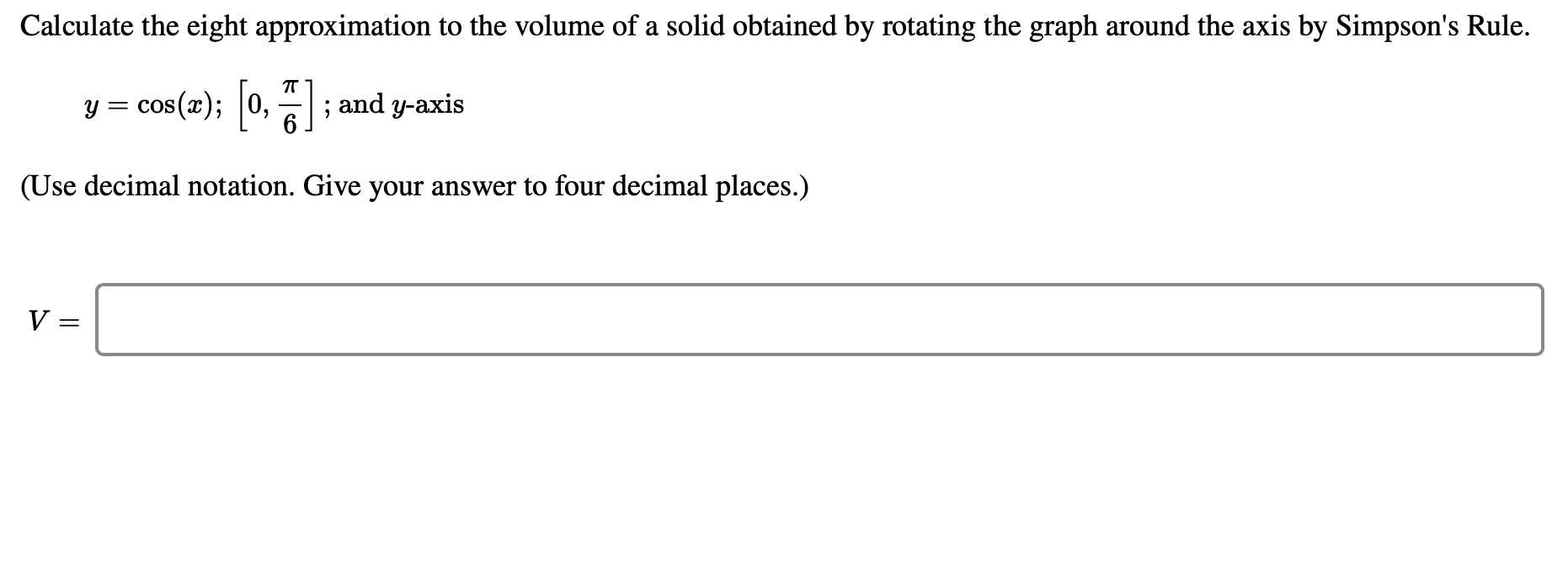 Calculate the eight approximation to the volume of a solid obtained by rotating the graph around the axis by Simpson's Rule.
y = cos(x); 0, ;
and y-axis
(Use decimal notation. Give your answer to four decimal places.)
||
