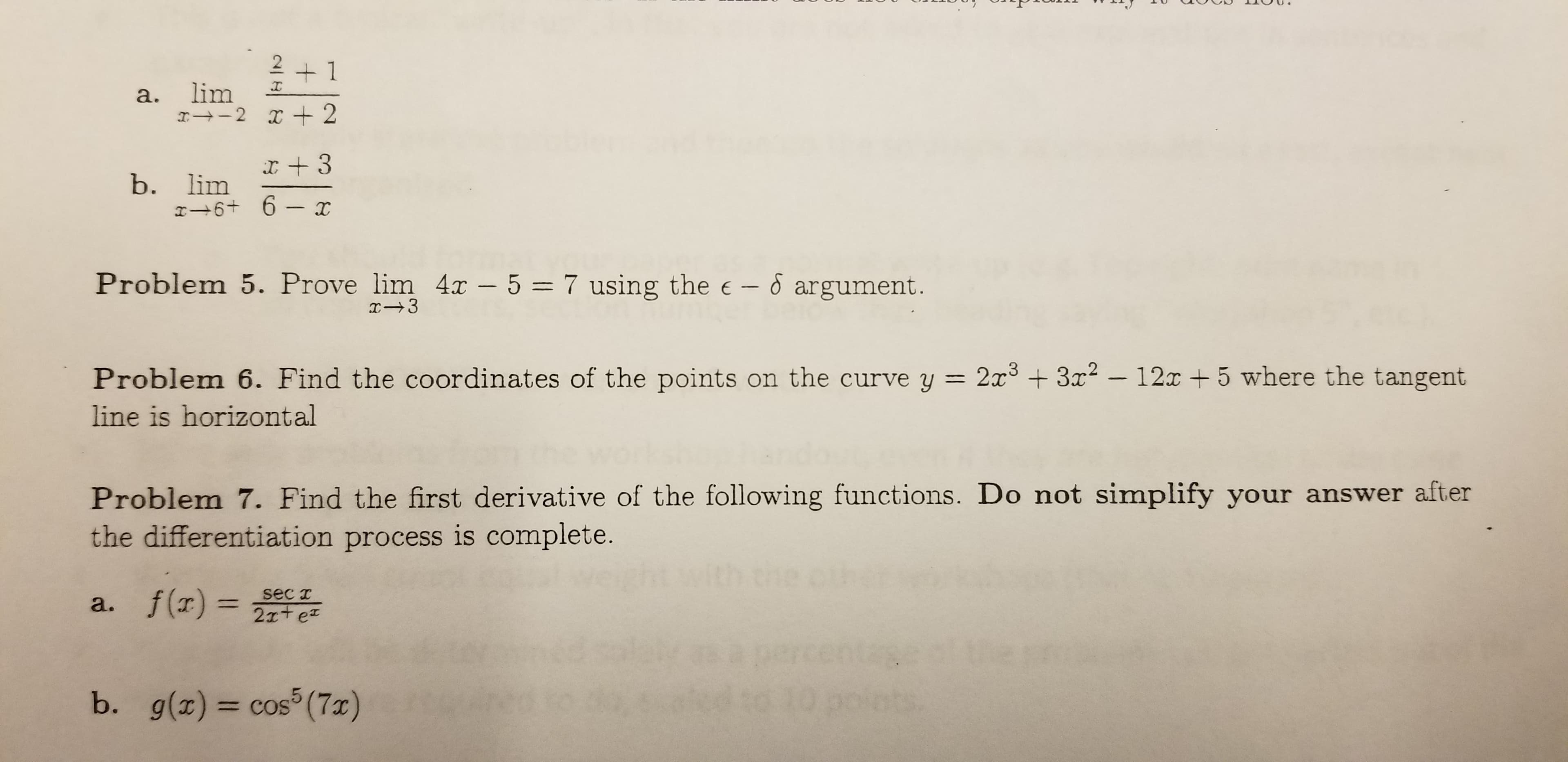 2 1
lim
а.
b. lim
6+ 6-
Problem 5. Prove lim 4x - 5 = 7 using the e - argument.
I3
Problem 6. Find the coordinates of the points on the curve y 2x3 +3x -12T+5 where the tangent
line is horizontal
Problem 7. Find the first derivative of the following functions. Do not simplify your answer after
the differentiation process is complete.
sec T
a. f() 2te
(7x)
5
b. g(x) cos
