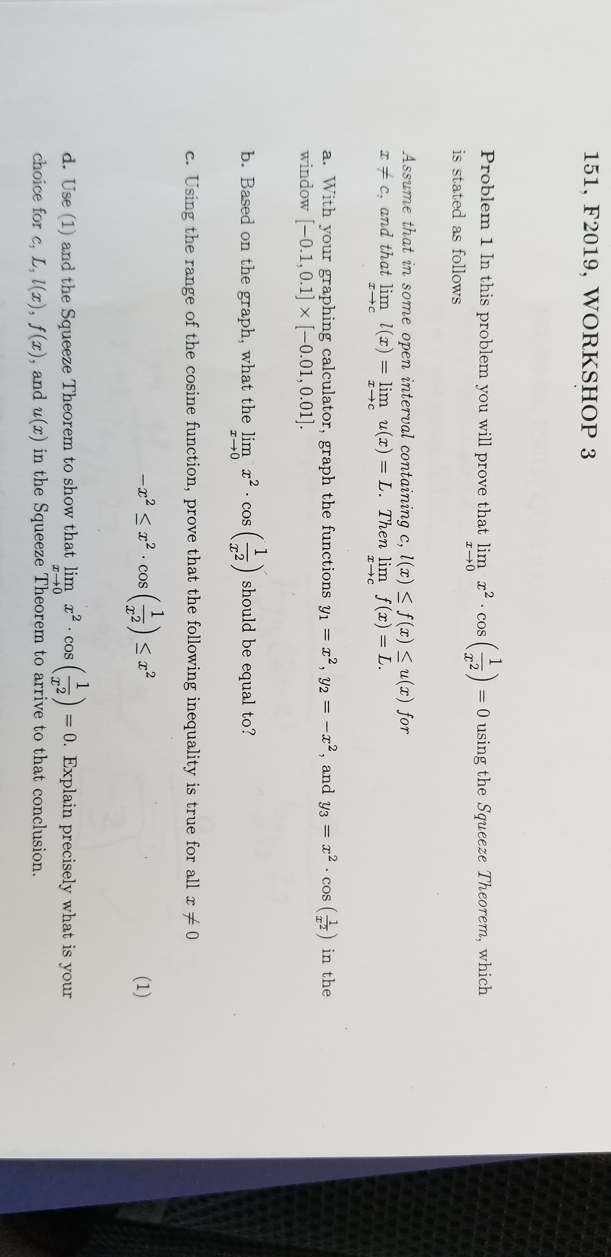 151, F2019, WORKSHOP 3
Problem 1 In this problem you will prove that lim
2
COS
0 using the Squeeze Theorem, which
I0
is stated as follows
Assume that in some open interval containing c, l(x) < f(x)u(x) for
I C, and that lim l(x)
lim u(x) = L. Then lim f(x) = L.
a. With your graphing calculator, graph the functions y1
window -0.1, 0.1] x [-0.01,0.01]
, y2=
-12, and y3
COS
in the
11
b. Based on the graph, what the lim x
T0
2 .
should be equal to?
COS
2
Using the range of the cosine function, prove that the following inequality is true for all x0
C.
IC
1
()
-Ix
2
COS
(1)
d. Use (1) and the Squeeze Theorem to show that lim x cos
= 0. Explain precisely what is your
2
I0
choice for c, L, l(x), f(x), and u(x) in the Squeeze Theorem to arrive to that conclusion.
