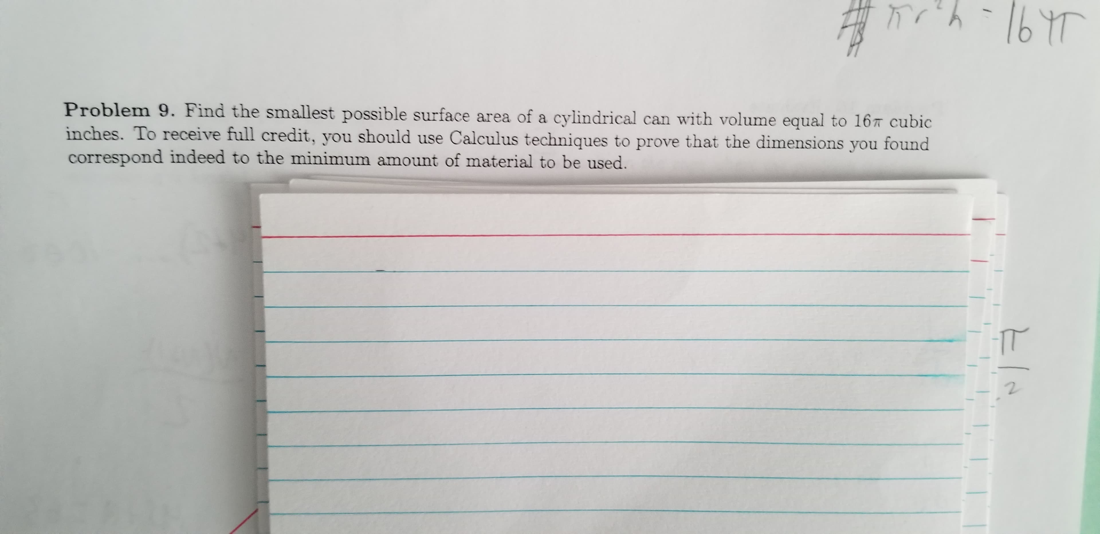 -1647
Problem 9. Find the smallest possible surface area of a cylindrical can with volume equal to 167 cubic
inches. To receive full credit, you should use Calculus techniques to prove that the dimensions you found
correspond indeed to the minimum amount of material to be used.
