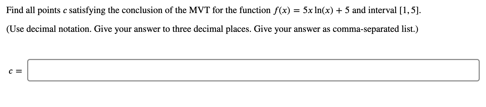 Find all points c satisfying the conclusion of the MVT for the function f(x)
5x In(x) + 5 and interval [1,5].
(Use decimal notation. Give your answer to three decimal places. Give your answer as comma-separated list.)
c =
