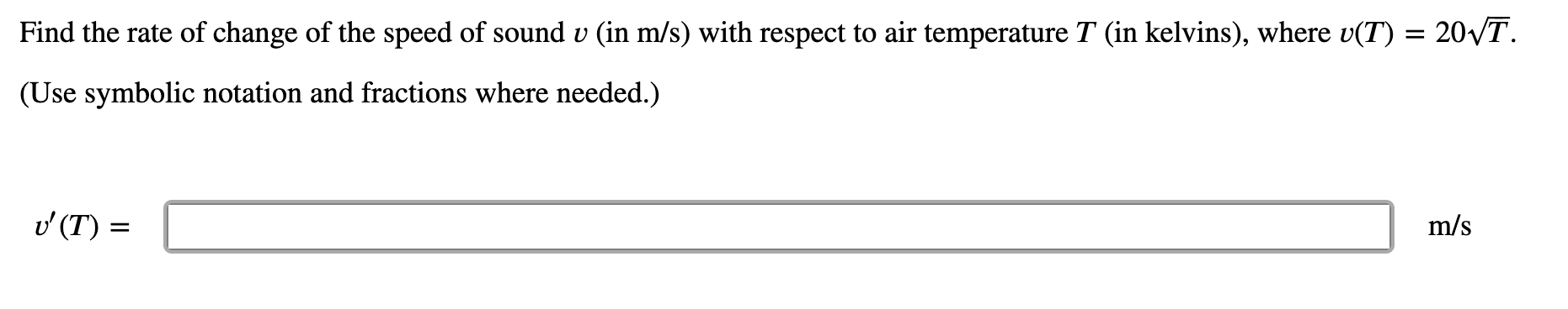 Find the rate of change of the speed of sound v (in m/s) with respect to air temperature T (in kelvins), where v(T) = 20VT.
(Use symbolic notation and fractions where needed.)
v (T) =
m/s
