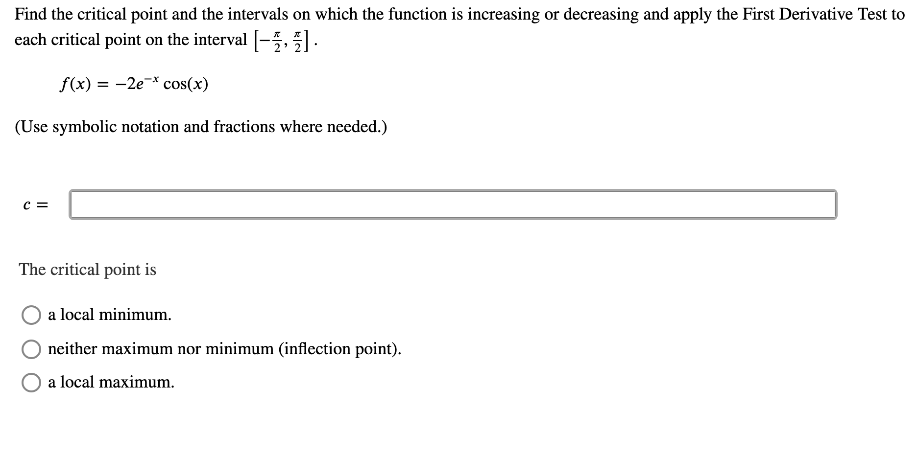 Find the critical point and the intervals on which the function is increasing or decreasing and apply the First Derivative Test to
each critical point on the interval |-5, .
f(x) = -2e-* cos(x)
%3D
(Use symbolic notation and fractions where needed.)
c =
The critical point is
a local minimum.
O neither maximum nor minimum (inflection point).
a local maximum.
