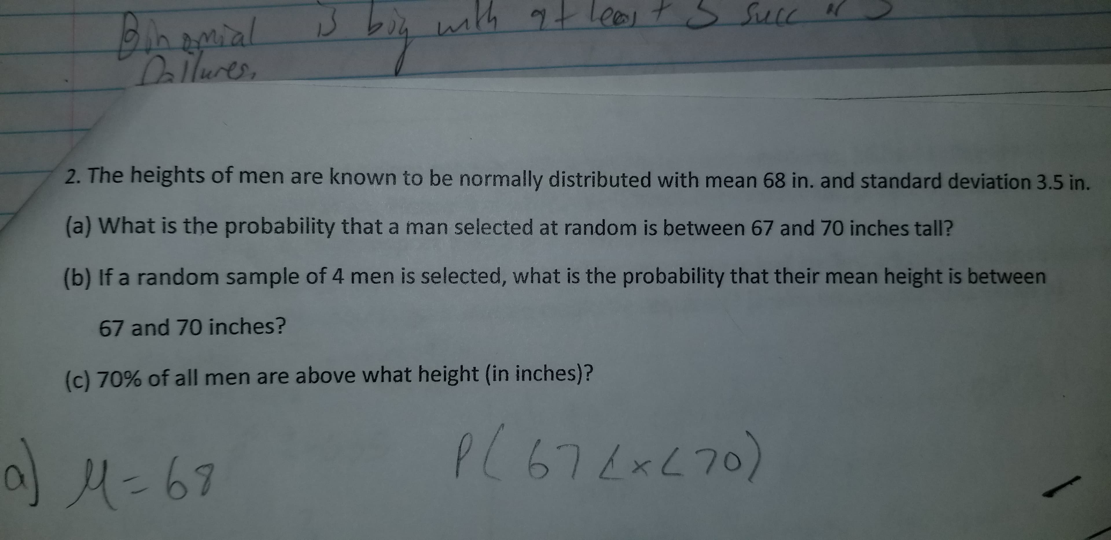 s Suce
with 9t leos t
Bhamial
Dallures,
2. The heights of men are known to be normally distributed with mean 68 in. and standard deviation 3.5 in.
(a) What is the probability that a man selected at random is between 67 and 70 inches tall?
(b) If a random sample of 4 men is selected, what is the probability that their mean height is between
67 and 70 inches?
(c) 70% of all men are above what height (in inches)?
P(67exL70)
676xL7
M=67
