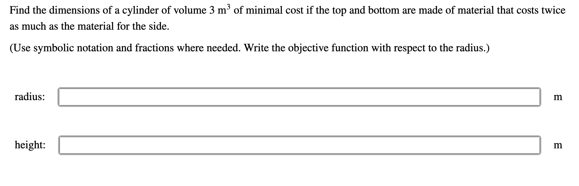 Find the dimensions of a cylinder of volume 3 m³ of minimal cost if the top and bottom are made of material that costs twice
as much as the material for the side.
