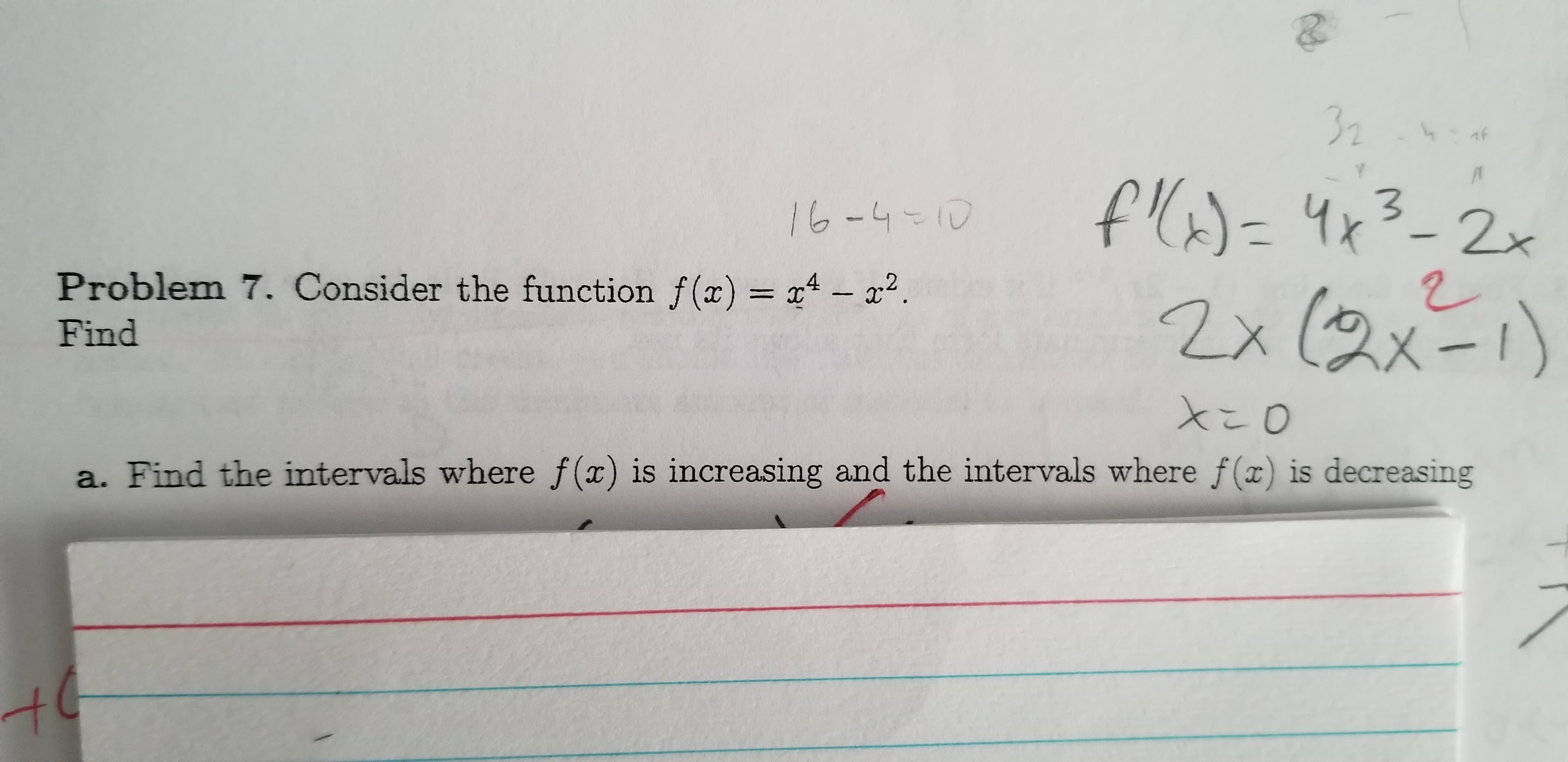 32
f()=4x
f(=4x3-2x
16-4-10
Problem 7. Consider the function f(x) = x4 - x2.
2x (2x=1)
Find
a. Find the intervals where f(x) is increasing and the intervals where f(x) is decreasing
