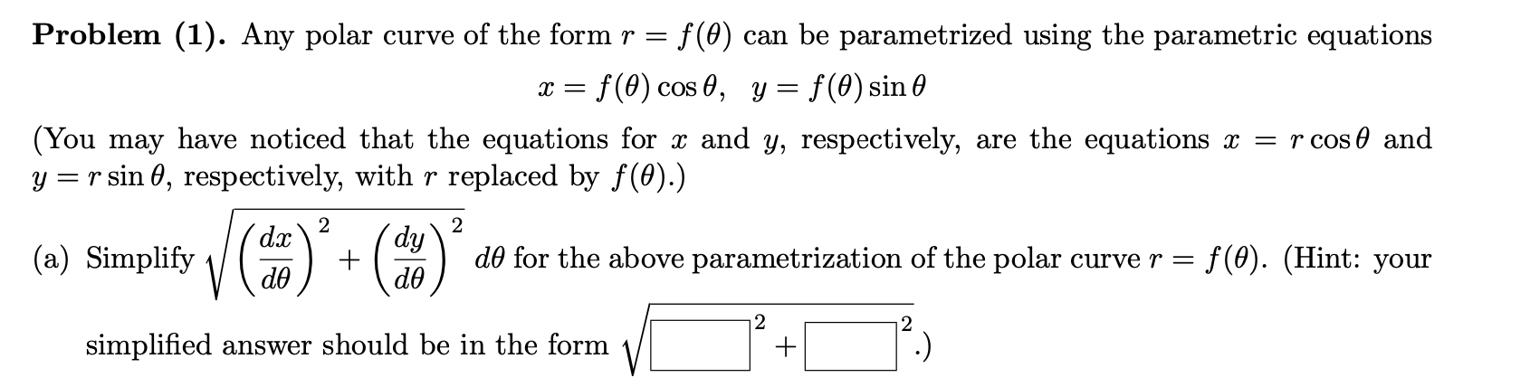 Problem (1). Any polar curve of the form r =
f (0) can be parametrized using the parametric equations
f(0) cos 0, y = f(0) sin 0
т—
(You may have noticed that the equations for x and y, respectively, are the equations x = r cos 0 and
y = r sin 0, respectively, with r replaced by f(0).)
2
d.x
´dy
(a) Simplify
d0 for the above parametrization of the polar curve r =
f(0). (Hint: your
do
do
2
simplified answer should be in the form
