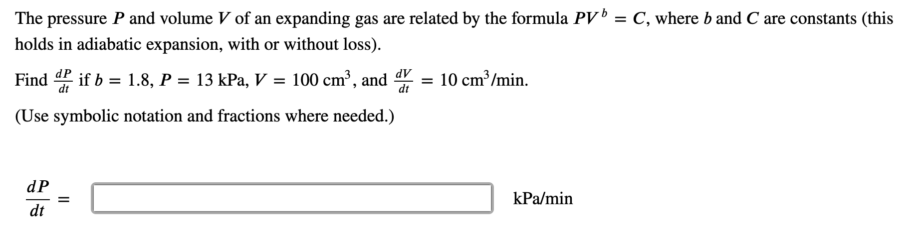 The pressure P and volume V of an expanding gas are related by the formula PV' = C, where b and C are constants (this
holds in adiabatic expansion, with or without loss).
dV
Find
dt
if b = 1.8, P = 13 kPa, V = 100 cm³, and
10 cm /min.
dt
(Use symbolic notation and fractions where needed.)
dP
kPa/min
dt
II
