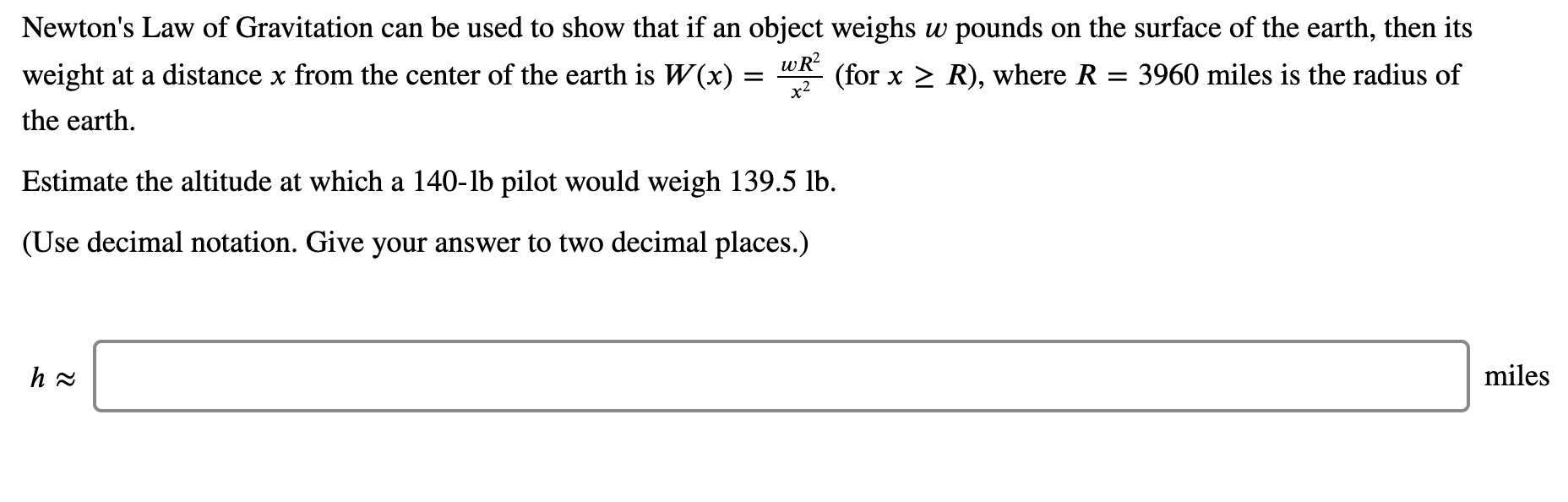 Newton's Law of Gravitation can be used to show that if an object weighs w pounds on the surface of the earth, then its
weight at a distance x from the center of the earth is W(x) =
wR?
(for x > R), where R = 3960 miles is the radius of
the earth.
Estimate the altitude at which a 140-lb pilot would weigh 139.5 lb.
(Use decimal notation. Give your answer to two decimal places.)
