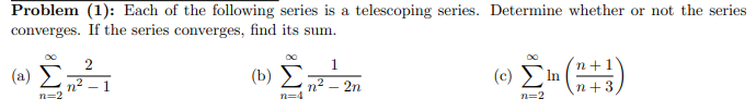 Problem (1): Each of the following series is a telescoping series. Determine whether or not the series
converges. If the series converges, find its sum.
1.
(8) ΣΗ
n2 - 1
n=2
(b)
п? — 2n
ωΣ()
In
n=2
п+
n+3
n=4
