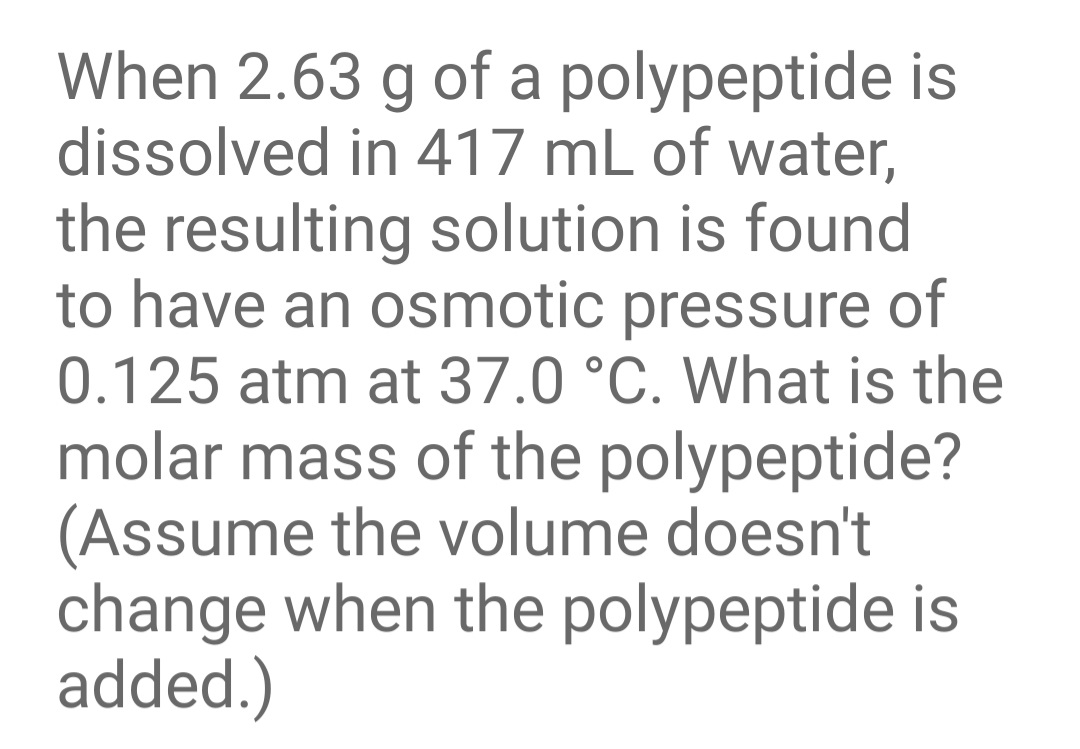 When 2.63 g of a polypeptide is
dissolved in 417 mL of water,
the resulting solution is found
to have an osmotic pressure of
0.125 atm at 37.0 °C. What is the
molar mass of the polypeptide?
(Assume the volume doesn't
change when the polypeptide is
added.)
