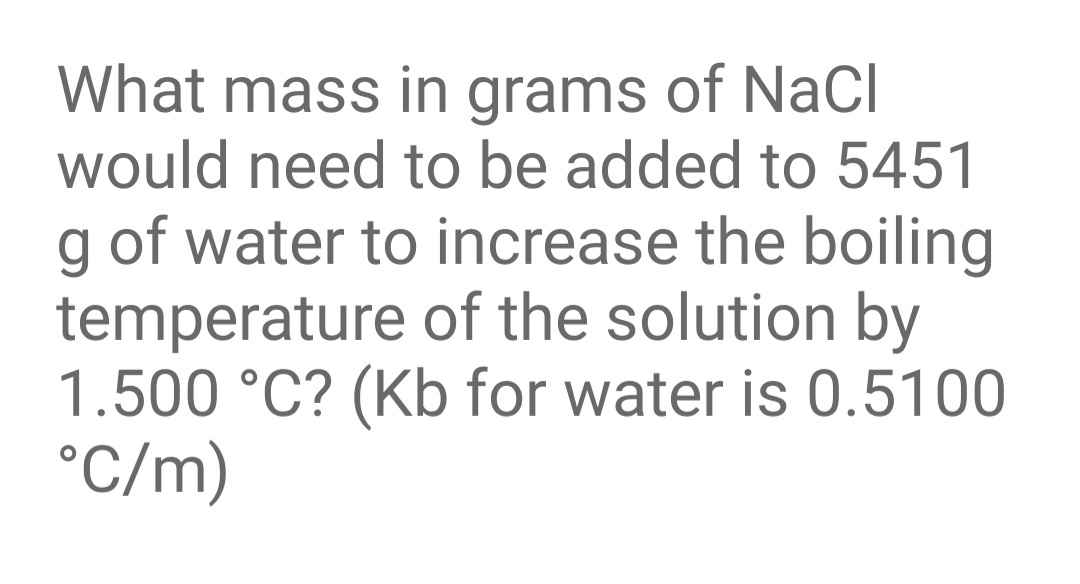 What mass in grams of NaCl
would need to be added to 5451
g of water to increase the boiling
temperature of the solution by
1.500 °C? (Kb for water is 0.5100
°C/m)
