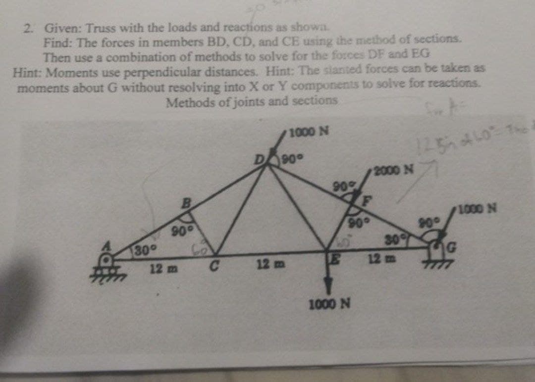 2. Given: Truss with the loads and reactions as shown.
Find: The forces in members BD, CD, and CE using the method of sections.
Then use a combination of methods to solve for the forces DF and EG
Hint: Moments use perpendicular distances. Hint: The sianted forces can be taken as
moments about G without resolving into X or Y components to solve for reactions.
Methods of joints and sections
1000 N
90
2000 N
90
1000 N
90
130°
90
90
30
12 m
12 m
12 m
1000 N
