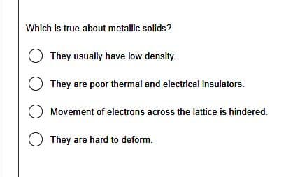 Which is true about metallic solids?
They usually have low density.
They are poor thermal and electrical insulators.
O Movement of electrons across the lattice is hindered.
They are hard to deform.