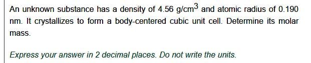 An unknown substance has a density of 4.56 g/cm³ and atomic radius of 0.190
nm. It crystallizes to form a body-centered cubic unit cell. Determine its molar
mass.
Express your answer in 2 decimal places. Do not write the units.