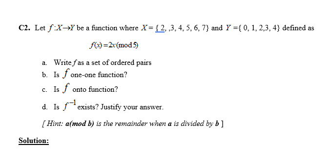 C2. Let f:X→Y be a function where X= { 2, ,3, 4, 5, 6, 7} and Y ={ 0, 1, 2,3, 4} defined as
f) =2x(mod5)
a. Write fas a set of ordered pairs
b. Is f one-one function?
c. Is f onto function?
d. Is fexists? Justify your answer.
[ Hint: a(mod b) is the remainder when a is divided by b]
Solution:

