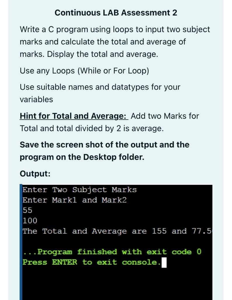 Continuous LAB Assessment 2
Write a C program using loops to input two subject
marks and calculate the total and average of
marks. Display the total and average.
Use any Loops (While or For Loop)
Use suitable names and datatypes for your
variables
Hint for Total and Average: Add two Marks for
Total and total divided by 2 is average.
Save the screen shot of the output and the
program on the Desktop folder.
Output:
Enter Two Subject Marks
Enter Markl and Mark2
55
100
The Total and Average are 155 and 77.5
.Program finished with exit code 0
...
Press ENTER to exit console.
