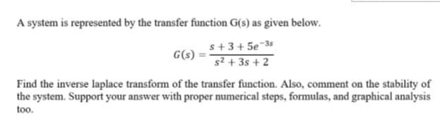 A system is represented by the transfer function G(s) as given below.
s+3+ 5e-3
-35
G(s)
s2 + 3s + 2
Find the inverse laplace transform of the transfer function. Also, comment on the stability of
the system. Support your answer with proper numerical steps, formulas, and graphical analysis
too.
