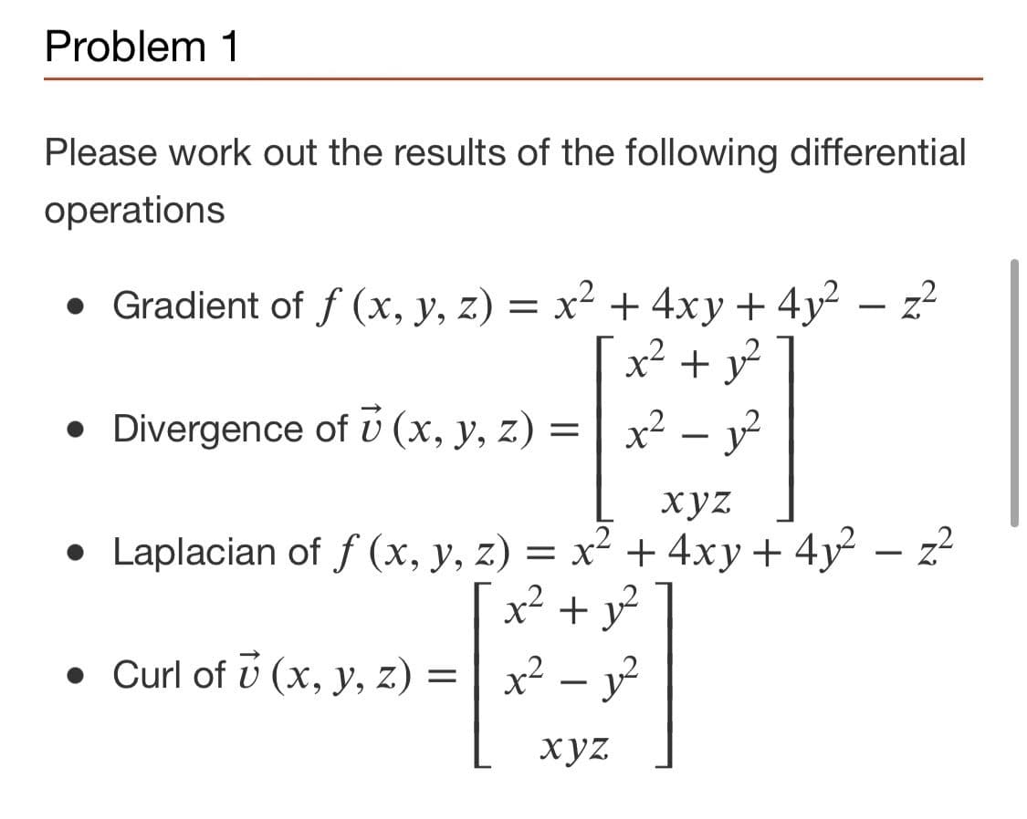Problem 1
Please work out the results of the following differential
operations
z?
• Gradient of f (x, y, z) = x² + 4xy + 4y²
x² + y
• Divergence of v (x, y, z) =
x² – y?
xyz
• Laplacian of f (x, y, z) = x² + 4xy+ 4y
x + y
• Curl of ú (x, y, z) =
| x² – y²
xyz
