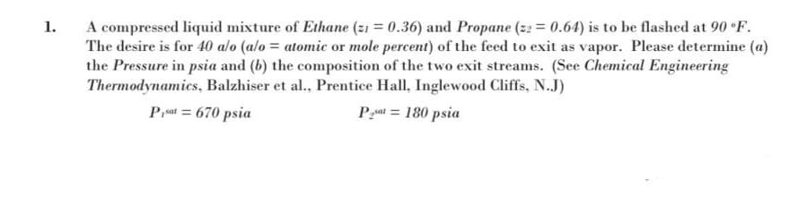 A compressed liquid mixture of Ethane (z1 = 0.36) and Propane (z2 = 0.64) is to be flashed at 90 F.
The desire is for 40 alo (alo = atomic or mole percent) of the feed to exit as vapor. Please determine (a)
the Pressure in psia and (b) the composition of the two exit streams. (See Chemical Engineering
Thermodynamics, Balzhiser et al., Prentice Hall, Inglewood Cliffs, N.J)
1.
%3D
Prat = 670 psia
Pat = 180 psia
