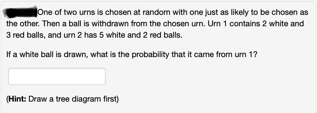 One of two urns is chosen at random with one just as likely to be chosen as
the other. Then a ball is withdrawn from the chosen urn. Urn 1 contains 2 white and
3 red balls, and urn 2 has 5 white and 2 red balls.
If a white ball is drawn, what is the probability that it came from urn 1?
(Hint: Draw a tree diagram first)
