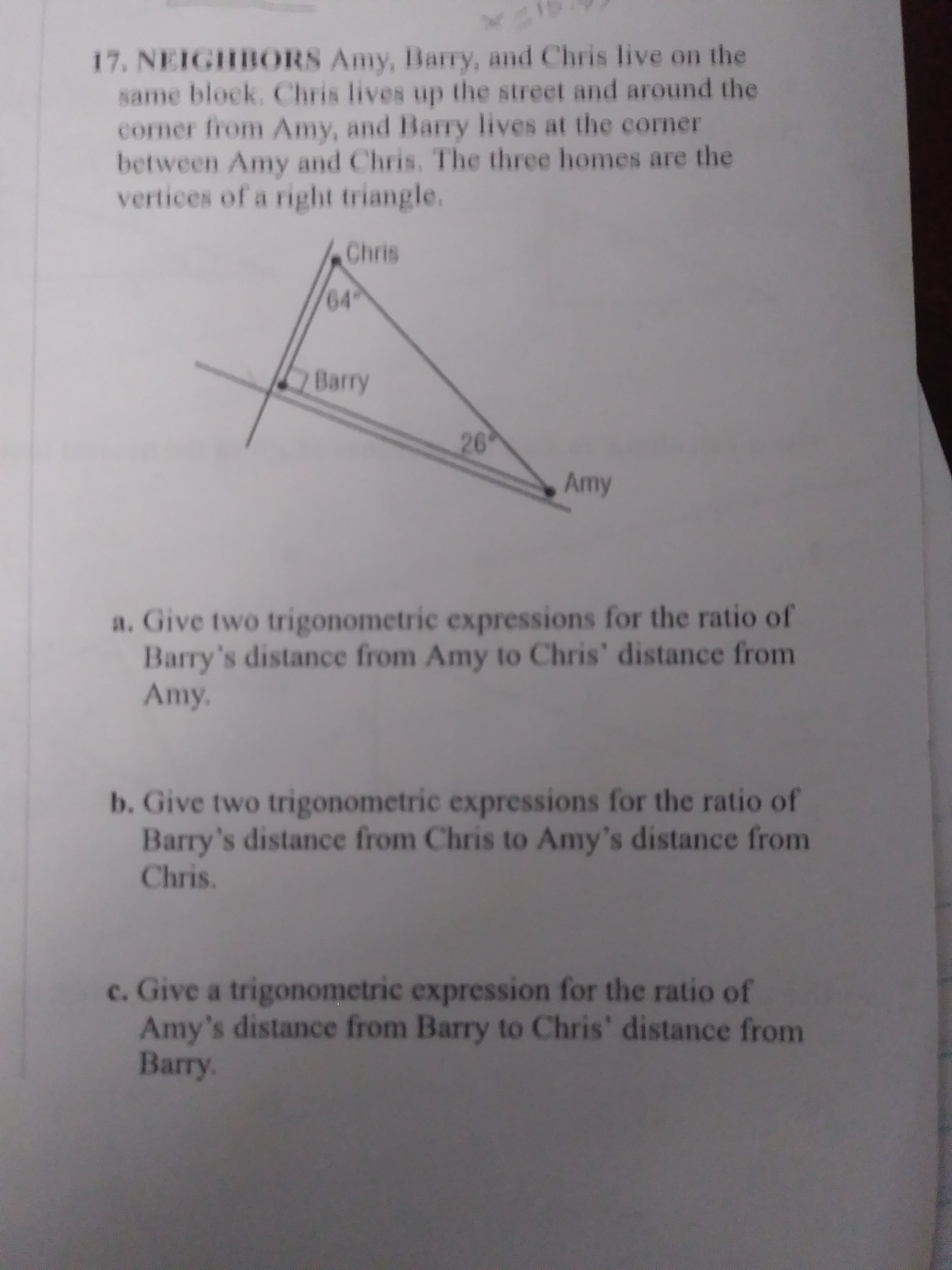 a. Give two trigonometric expressions for the ratio of
Barry's distance from Amy to Chris' distance from
Amy.
b. Give two trigonometric expressions for the ratio of
Barry's distance from Chris to Amy's distance from
Chris.
c. Give a trigonometric expression for the ratio of
Amy's distance from Barry to Chris' distance from
Barry.
