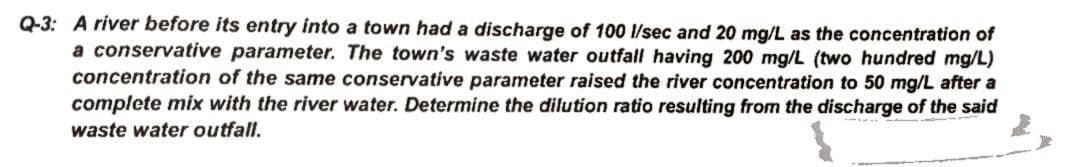 Q-3: A river before its entry into a town had a discharge of 100 1/sec and 20 mg/L as the concentration of
a conservative parameter. The town's waste water outfall having 200 mg/L (two hundred mg/L)
concentration of the same conservative parameter raised the river concentration to 50 mg/L after a
complete mix with the river water. Determine the dilution ratio resulting from the discharge of the said
waste water outfall.
