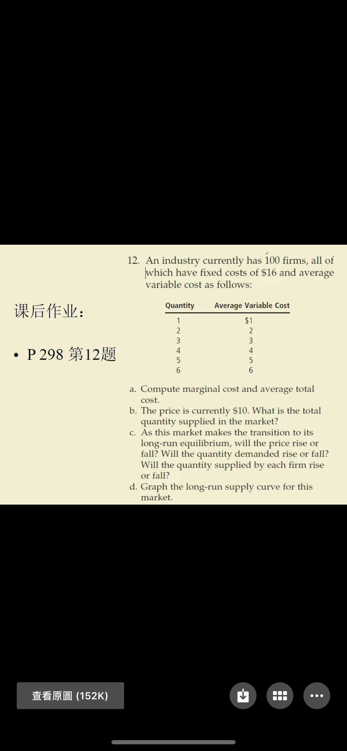 12. An industry currently has 100 firms, all of
which have fixed costs of $16 and average
variable cost as follows:
Quantity
Average Variable Cost
课后作业:
1
$1
2
3
3
. P298 第12题
4
4
5
5
a. Compute marginal cost and average total
cost.
b. The price is currently $10. What is the total
quantity supplied in the market?
c. As this market makes the transition to its
long-run equilibrium, will the price rise or
fall? Will the quantity demanded rise or fall?
Will the quantity supplied by each firm rise
or fall?
d. Graph the long-run supply curve for this
market.
查看原圖(152K)
