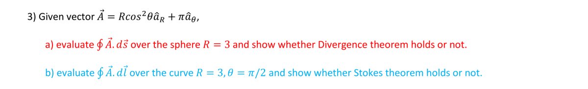 3) Given vector A = Rcos20âg + Tnâe,
a) evaluate f Á. dš over the sphere R
3 and show whether Divergence theorem holds or not.
b) evaluate f AÁ. dl over the curve R = 3,0 = TT/2 and show whether Stokes theorem holds or not.
