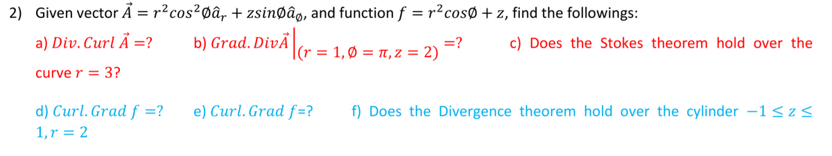 2) Given vector Á = r?cos?Øâ, + zsinøâg, and function f = r?cosØ + z, find the followings:
%D
a) Div. Curl Ã =?
b) Grad. DivĀ|
=?
|(r = 1, Ø = t, z = 2)
c) Does the Stokes theorem hold over the
curve r = 3?
d) Curl. Grad f =?
e) Curl. Grad f=?
f) Does the Divergence theorem hold over the cylinder -1<z<
1,r = 2
