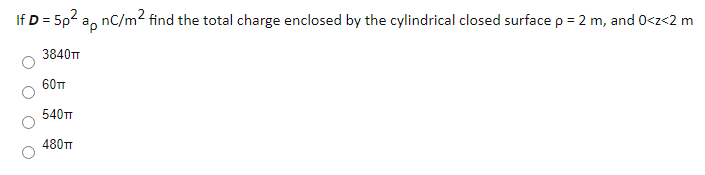 If D = 5p2 a, nC/m2 find the total charge enclosed by the cylindrical closed surface p = 2 m, and 0<z<2 m
3840TT
60TT
540T
480TT
