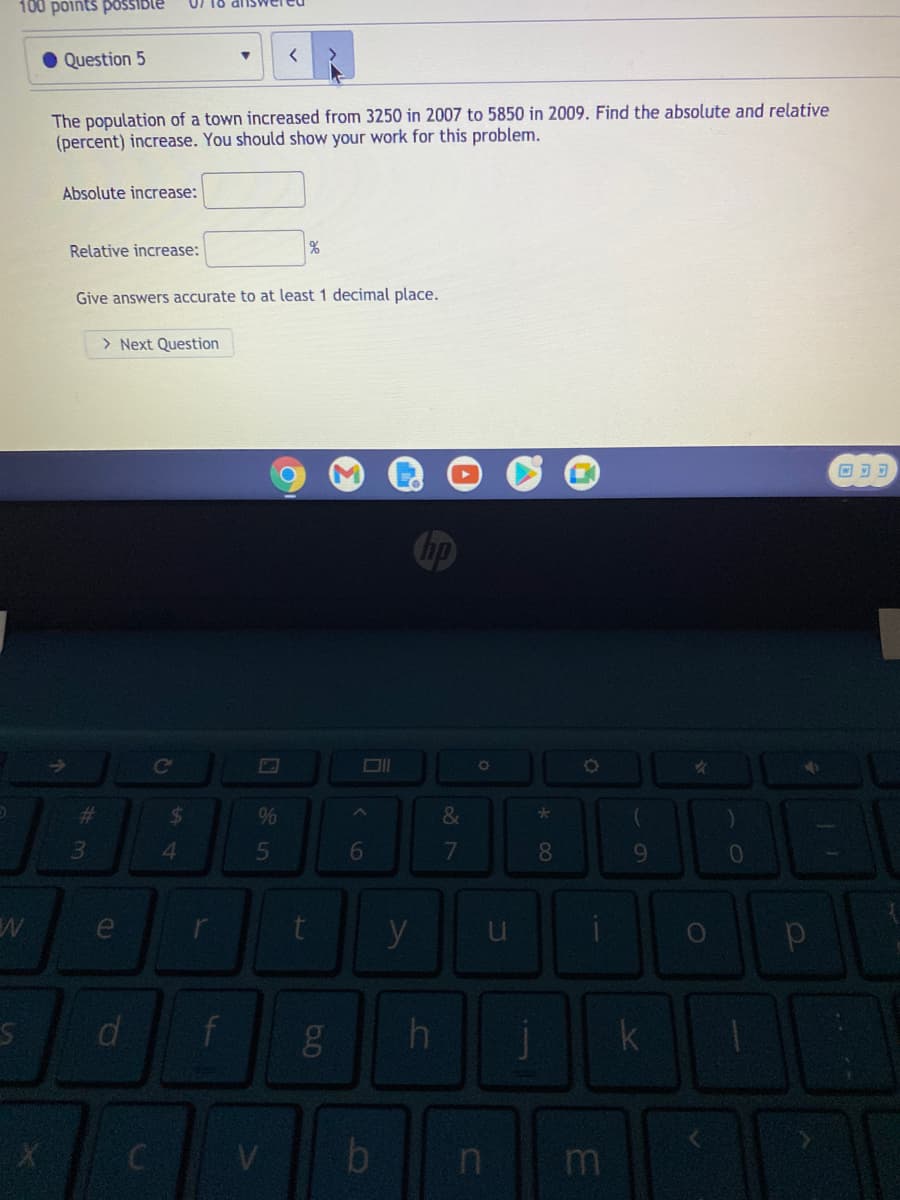 100 points poSSIble
dnswer
Question 5
The population of a town increased from 3250 in 2007 to 5850 in 2009. Find the absolute and relative
(percent) increase. You should show your work for this problem.
Absolute increase:
Relative increase:
Give answers accurate to at least 1 decimal place.
> Next Question
ce
%23
%24
&
3.
4.
5
8.
9.
y
d
k
V
by
m
ea
