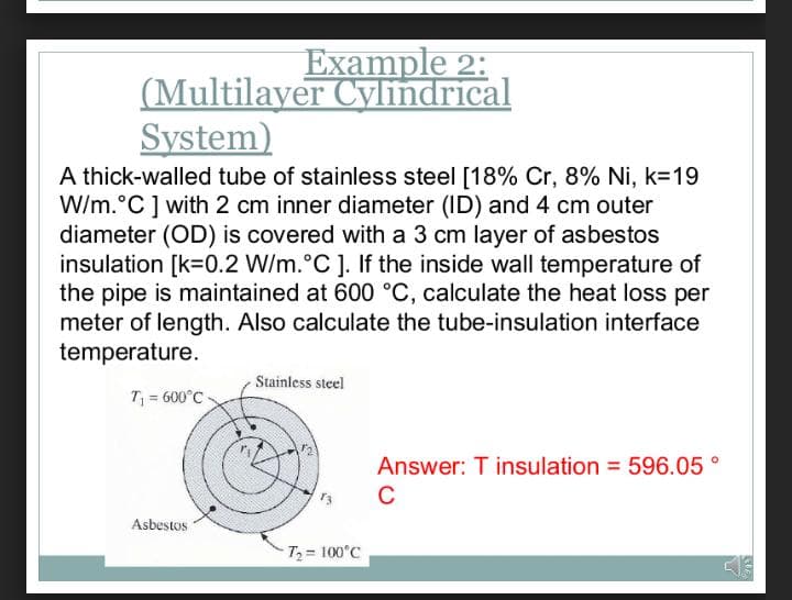 Example 2:
(Multilayer Cylindrical
System)
A thick-walled tube of stainless steel [18% Cr, 8% Ni, k=19
W/m.°C] with 2 cm inner diameter (ID) and 4 cm outer
diameter (OD) is covered with a 3 cm layer of asbestos
insulation [k=0.2 W/m.°C ]. If the inside wall temperature of
the pipe is maintained at 600 °C, calculate the heat loss per
meter of length. Also calculate the tube-insulation interface
temperature.
Stainless steel
T = 600°C
Answer: T insulation = 596.05 °
C
Asbestos
T = 100°C
