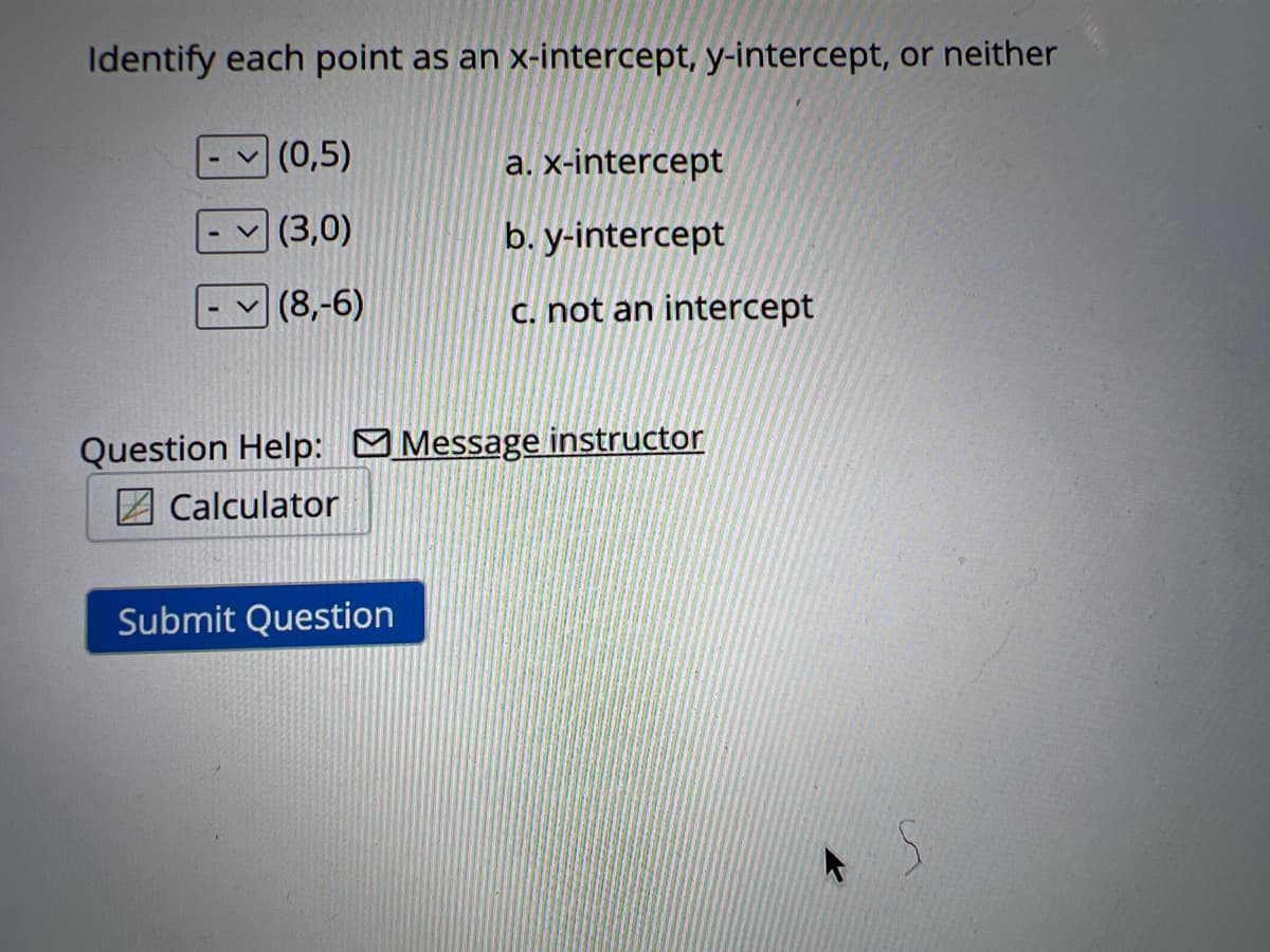 Identify each point as an x-intercept, y-intercept, or neither
(0,5)
(3,0)
(8,-6)
a. x-intercept
b. y-intercept
c. not an intercept
Question Help: Message instructor
Calculator
Submit Question