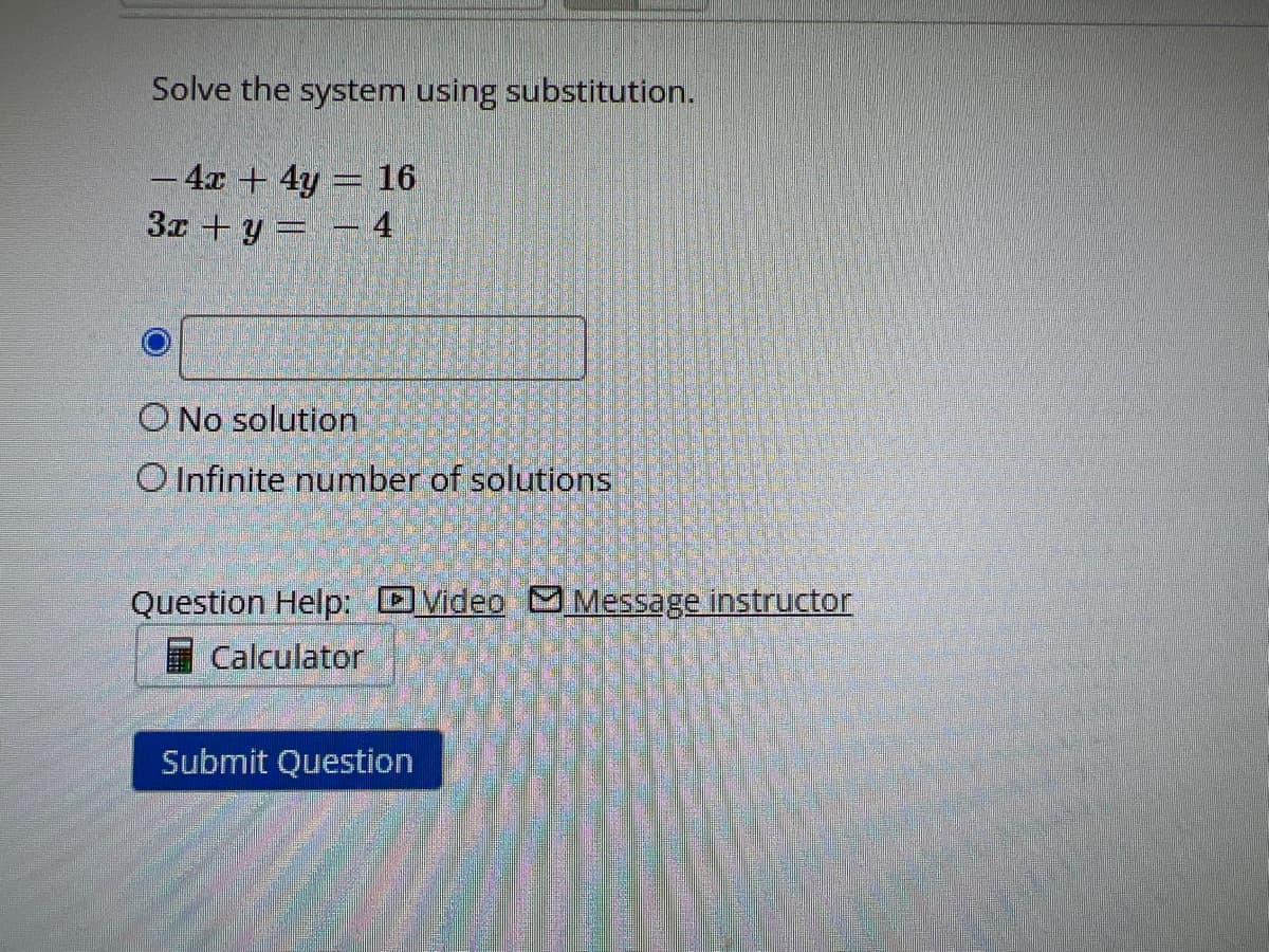 Solve the system using substitution.
- 4x + 4y = 16
3x + y = - 4
O No solution
O Infinite number of solutions
Question Help: Video Message instructor
Calculator
Submit Question