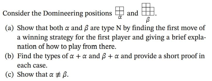 Consider the Domineering positions D
and
(a) Show that both a and B are type N by finding the first move of
a winning strategy for the first player and giving a brief expla-
nation of how to play from there.
(b) Find the types of a + a and ß + a and provide a short proof in
each case.
(c) Show that a # B.
