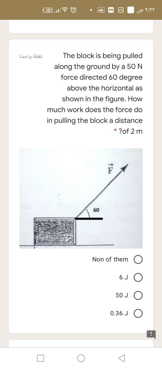 52.l? O
نقطة واحدة
The block is being pulled
along the ground by a 50 N
force directed 60 degree
above the horizontal as
shown in the figure. How
much work does the force do
in pulling the block a distance
* ?of 2 m
60
Non of them
6 J
50 J
0.36 J
