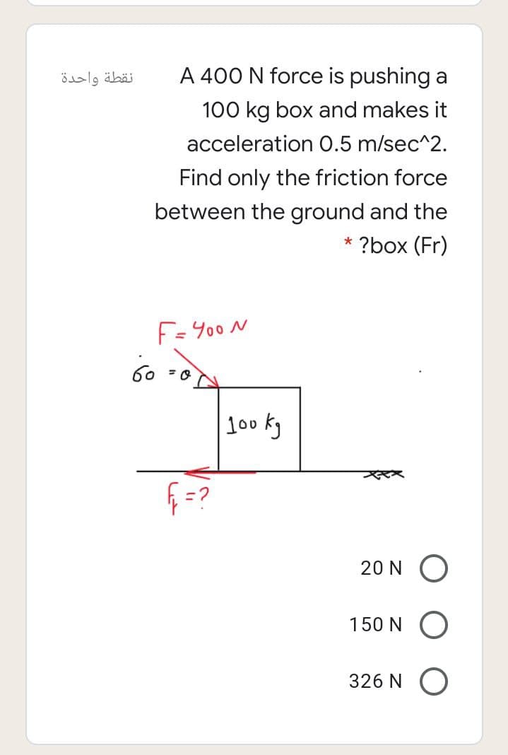 نقطة واحدة
A 400 N force is pushing a
100 kg box and makes it
acceleration 0.5 m/sec^2.
Find only the friction force
between the ground and the
* ?box (Fr)
F=Y00 N
60 =0
Jo0 kg
20 N O
150 N O
326 N O
