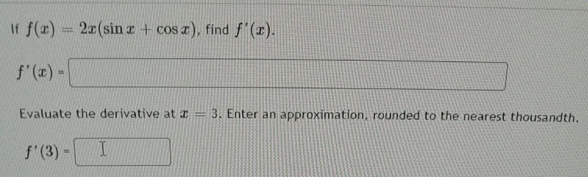 If f(#) 20(sin z + cos a), find f'(r).
f'(x) -
Evaluate the derivative at a
3. Enter an approximation, rounded to the nearest thousandth.
f'(3) =
