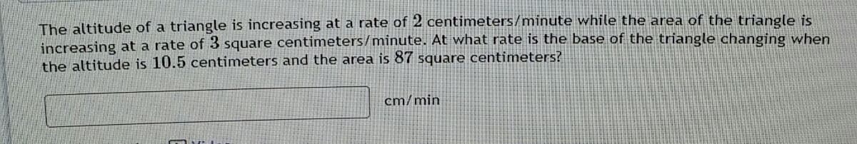 The altitude of a triangle is increasing at a rate of 2 centimeters/minute while the area of the triangle is
increasing at a rate of 3 square centimeters/minute. At what rate is the base of the triangle changing when
the altitude is 10.5 centimeters and the area is 87 square centimeters?
cm/min
