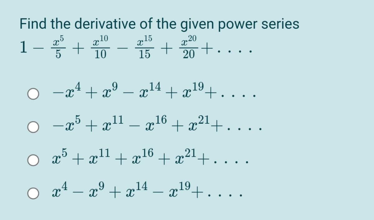 Find the derivative of the given power series
75
*+ 10
10
15
15 +
20
20
1
5
..
O -x4+ x° – x14
x4 + x*
,19
°+
-25
- p16
+ x+
x° + x
11
21
-
,5
x° + x11
16
+ x+.
+ x
,21
...
O x4 – x° + x14
19
x°+.
..
